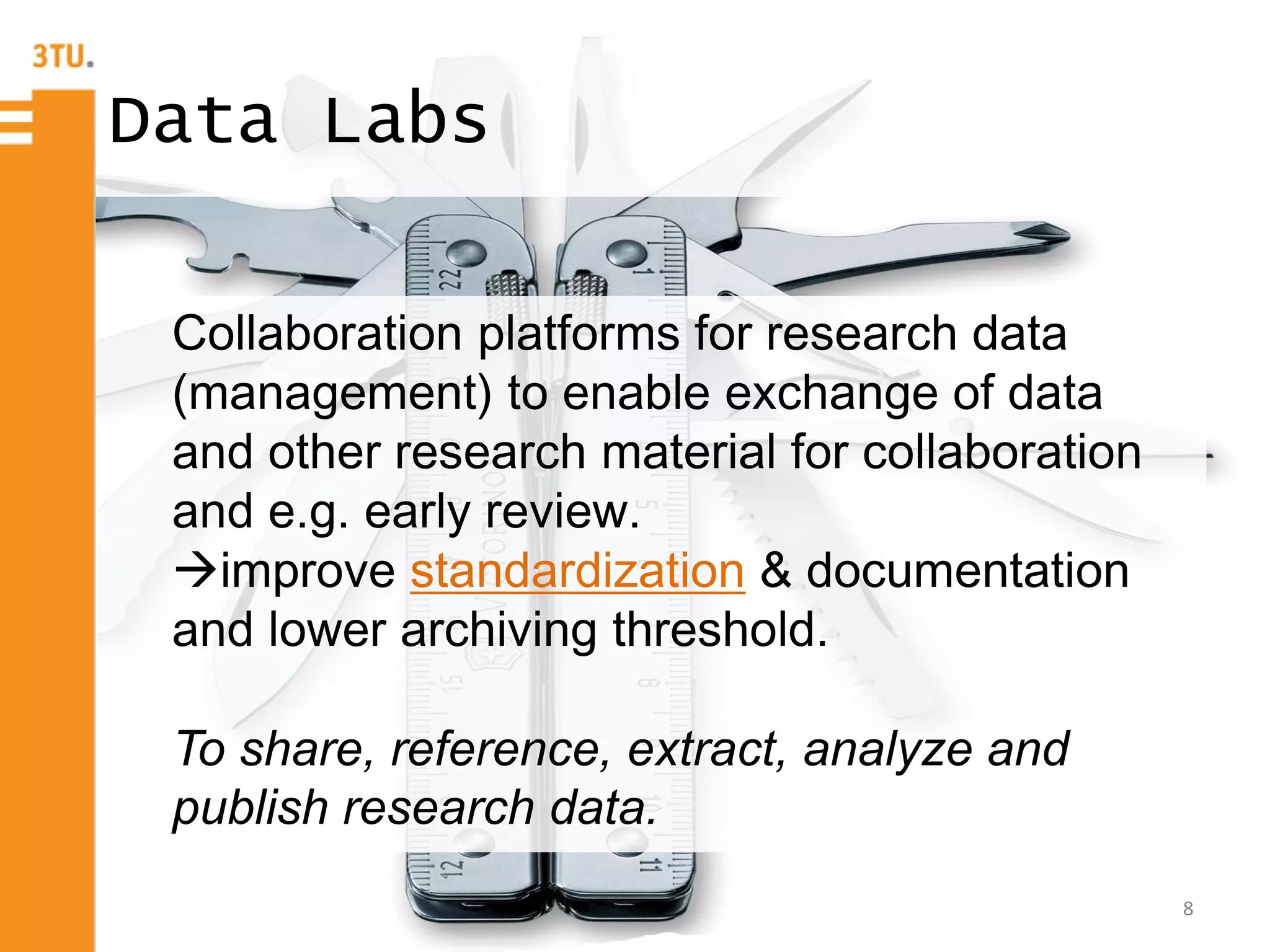 8
Data Labs
Collaboration platforms for research data
(management) to enable exchange of data
and other research material for collaboration
and e.g. early review.
improve standardization & documentation
and lower archiving threshold.
To share, reference, extract, analyze and
publish research data.
 