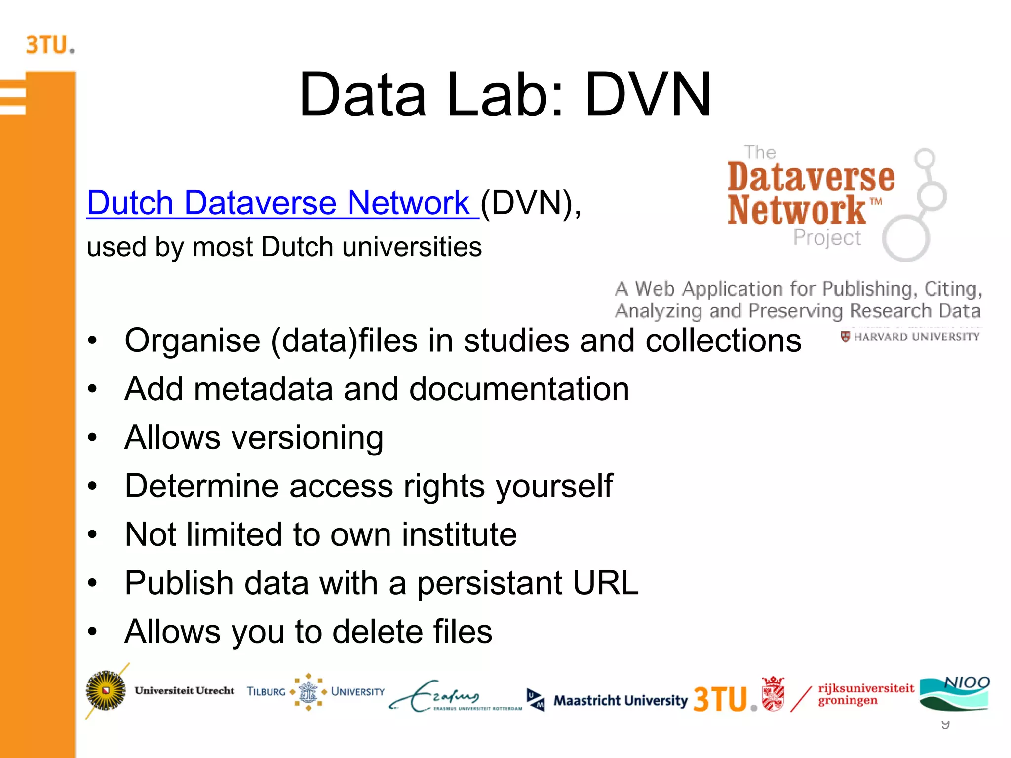 Data Lab: DVN
Dutch Dataverse Network (DVN),
used by most Dutch universities
• Organise (data)files in studies and collections
• Add metadata and documentation
• Allows versioning
• Determine access rights yourself
• Not limited to own institute
• Publish data with a persistant URL
• Allows you to delete files
9
 