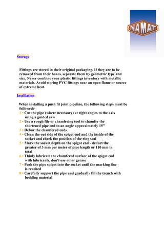 Storage
Fittings are stored in their original packaging. If they are to be
removed from their boxes, separate them by geometric type and
size. Never combine your plastic fittings inventory with metallic
materials. Avoid storing PVC fittings near an open flame or source
of extreme heat.
Instillation
When installing a push fit joint pipeline, the following steps must be
followed:-
1 • Cut the pipe (where necessary) at right angles to the axis
using a guided saw
2 • Use a rough file or chamfering tool to chamfer the
shortened pipe end to an angle approximately 15"
3 • Debur the chamfered ends
4 • Clean the out side of the spigot end and the inside of the
socket and check the position of the ring seal
5 • Mark the socket depth on the spigot end - deduct the
greater of 3 mm per meter of pipe length or 110 mm in
total
6 • Thinly lubricate the chamfered surface of the spigot end
with lubricants, don't use oil or grease
7 • Push the pipe spigot into the socket until the marking line
is reached
8 • Carefully support the pipe and gradually fill the trench with
bedding material
 