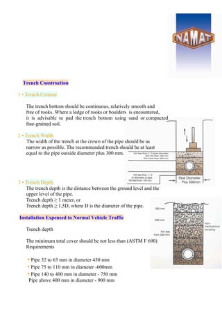 Trench Construction
1 • Trench Contour
The trench bottom should be continuous, relatively smooth and
free of rooks. Where a ledge of rooks or boulders is encountered,
it is advisable to pad the trench bottom using sand or compacted
fine-grained soil.
2 • Trench Wrdth
The width of the trench at the crown of the pipe should be as
narrow as possible. The recommended trench should be at least
equal to the pipe outside diameter plus 300 mm.
3 • Trench Depth
The trench depth is the distance between the ground level and the
upper level of the pipe.
Trench depth ≥ 1 meter, or
Trench depth ≥ 1.5D, where D is the diameter of the pipe.
Installation Expensed to Normal Vehicle Traffic
Trench depth
The minimum total cover should be not less than (ASTM F 690)
Requirements
• Pipe 32 to 63 mm in diameter 450 mm
• Pipe 75 to 110 mm in diameter -600mm
• Pipe 140 to 400 mm in diameter - 750 mm
Pipe above 400 mm in diameter - 900 mm
 