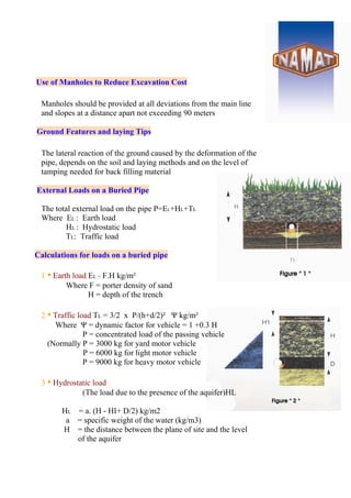 Use of Manholes to Reduce Excavation Cost
Manholes should be provided at all deviations from the main line
and slopes at a distance apart not exceeding 90 meters
Ground Features and laying Tips
The lateral reaction of the ground caused by the deformation of the
pipe, depends on the soil and laying methods and on the level of
tamping needed for back filling material
External Loads on a Buried Pipe
The total external load on the pipe P=EL+HL+TL
Where EL : Earth load
HL : Hydrostatic load
TL: Traffic load
Calculations for loads on a buried pipe
1 • Earth load EL = F.H kg/m²
Where F = porter density of sand
H = depth of the trench
2 • Traffic load TL = 3/2 x P/(h+d/2)² Ψ kg/m²
Where Ψ = dynamic factor for vehicle = 1 +0.3 H
P = concentrated load of the passing vehicle
(Normally P = 3000 kg for yard motor vehicle
P = 6000 kg for light motor vehicle
P = 9000 kg for heavy motor vehicle
3 • Hydrostatic load
(The load due to the presence of the aquifer)HL
HL = a. (H - HI+ D/2) kg/m2
a = specific weight of the water (kg/m3)
H = the distance between the plane of site and the level
of the aquifer
 