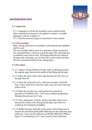 AIR TIGHTNESS TEST
C-1 Apparatus
C-1.1 Apparatus to which the assembly can be connected that
allow controlled air pressure to be applied is needed. A suitable
apparatus is shown in figure C.I
C-1.2 Precision pressure gauge or manometer is also needed.
C-2 Toil Assembly
Pipes, fittings and joints in accordance with international standards
shall be used.
The test assembly shall consist of a specimen of pipe mounted in
two clamped blocks. ( Seal one end of the pipe with a plug that has
a combined water and air inlet. All fittings shall then be sealed at
all open ends with plugs, one of which has a water outlet and shut-
off valve mounted centrally in the sealing plug. )
C-3 Procedure
• C-3.1 Apply a strong solution of soapy water or detergent around
the angular space between the mouth of the fitting and the pipe.
• C-3.2 Open the water outlet valve and close the air inlet valve on
the pipe shut-off.
• C-3.3 Open the water inlet valve, when the assembly is half full,
that is when water flows from the outlet, close the water inlet and
outlet valves.
• C-3.4 Open the air inlet valve and increase the internal air
pressure to 0.01MPa(0.1bar + 0.01 bar) at ambient temperature.
Maintain this pressure for 5 min.
• C-3.5 Note, during this 5 minute period, any leaks which occur
between the mouth of the fitting and the pipe, and which are
evident by the formation of bubbles.
• C-3.6 Deflect the pipe manually in the socket of the fitting until it
reaches the maximum permissible deflection for the particular joint
under test. Carry out this deflection at 00,900, 8000 and 2700(see
figure C1) maintaining it for 1 min in each of these directions.
 