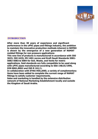 INTRODUCTION
After more than 30 years of experience and significant
performance in the uPVC pipes and fittings industry, the ambition
to maintain the innovative production methods inherent in NEPRO
is shown by the emergence of a new generation of NAMAT
molded fittings for non pressure applications-
This new line of products is manufactured in accordance with ISO
3633, ISO 4435, EN 1401 norms and Draft Saudi Standards 5081-
5082-5083 & 5084 for Soil, Waste, and Vents for metric
applications. Said standards are fully compatible to be used along
with uPVC pipes manufactured according to SSA 14&15/1996,
DIN 8061,8062 and ISO R 161/1.
In collaboration with DYKA HOLLAND, a variety of complementary
items have been added to complete the current range of NAMAT
fittings to satisfy customer requirements.
Sales and marketing is handled by the extensive distribution
network of National Marketing Establishment locally and outside
the Kingdom of Saudi Arabia.
 