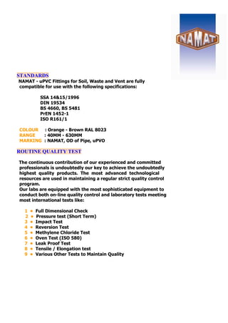 STANDARDS
NAMAT - uPVC Fittings for Soil, Waste and Vent are fully
compatible for use with the following specifications:
SSA 14&15/1996
DIN 19534
BS 4660, BS 5481
PrEN 1452-1
ISO R161/1
COLOUR : Orange - Brown RAL 8023
RANGE : 40MM - 630MM
MARKING : NAMAT, OD of Pipe, uPVO
ROUTINE QUALITY TEST
The continuous contribution of our experienced and committed
professionals is undoubtedly our key to achieve the undoubtedly
highest quality products. The most advanced technological
resources are used in maintaining a regular strict quality control
program.
Our labs are equipped with the most sophisticated equipment to
conduct both on-line quality control and laboratory tests meeting
most international tests like:
1 • Full Dimensional Check
2 • Pressure test (Short Term)
3 • Impact Test
4 • Reversion Test
5 • Methylene Chloride Test
6 • Oven Test (ISO 580)
7 • Leak Proof Test
8 • Tensile / Elongation test
9 • Various Other Tests to Maintain Quality
 