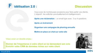 16 avril 2015
F idélisation 2.0 : Discussion
Vous avez de nombreuses occasions pour faire parler vos clients.
L’objectif : les solliciter ponctuellement et intelligemment.
Après une réclamation : un email type avec 3 ou 4 questions
Après un événement
Organiser une campagne de phoning annuelle
Mettre en place un chat sur votre site
Vous avez un double enjeu :
Donner de l’importance à votre client en lui demandant son avis
Enrichir votre CRM de données riches sur votre client
 