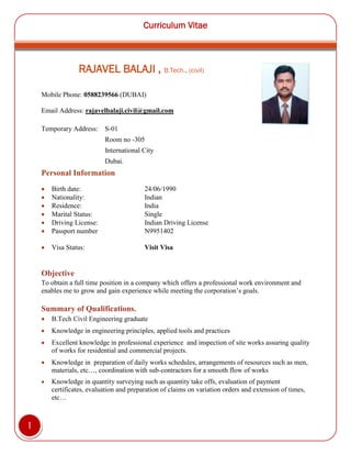 Curriculum Vitae
1
RAJAVEL BALAJI , B.Tech., (civil)
Mobile Phone: 0588239566 (DUBAI)
Email Address: rajavelbalaji.civil@gmail.com
Temporary Address: S-01
Room no -305
International City
Dubai.
Personal Information
 Birth date: 24/06/1990
 Nationality: Indian
 Residence: India
 Marital Status: Single
 Driving License: Indian Driving License
 Passport number N9951402
 Visa Status: Visit Visa
Objective
To obtain a full time position in a company which offers a professional work environment and
enables me to grow and gain experience while meeting the corporation’s goals.
Summary of Qualifications.
 B.Tech Civil Engineering graduate
 Knowledge in engineering principles, applied tools and practices
 Excellent knowledge in professional experience and inspection of site works assuring quality
of works for residential and commercial projects.
 Knowledge in preparation of daily works schedules, arrangements of resources such as men,
materials, etc…, coordination with sub-contractors for a smooth flow of works
 Knowledge in quantity surveying such as quantity take offs, evaluation of payment
certificates, evaluation and preparation of claims on variation orders and extension of times,
etc…
 