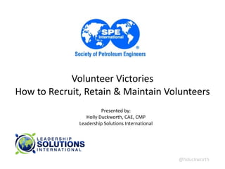 @hduckworth	
  
Volunteer	
  Victories	
  
How	
  to	
  Recruit,	
  Retain	
  &	
  Maintain	
  Volunteers	
  
Presented	
  by:	
  
Holly	
  Duckworth,	
  CAE,	
  CMP 
Leadership	
  Solutions	
  International
 
