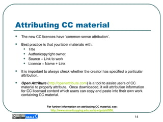 Attributing CC material
 The new CC licences have ‘common-sense attribution’.
 Best practice is that you label materials with:
• Title
• Author/copyright owner,
• Source – Link to work
• Licence – Name + Link
 It is important to always check whether the creator has specified a particular
attribution.
 Open Attribute (http://openattribute.com) is a tool to assist users of CC
material to properly attribute. Once downloaded, it will attribution information
for CC licensed content which users can copy and paste into their own work
containing CC material.
For further information on attributing CC material, see:
http://www.smartcopying.edu.au/scw/go/pid/956
14
 