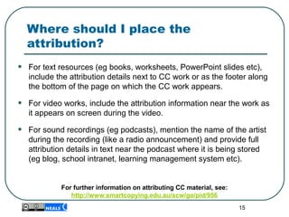 Where should I place the
attribution?
• For text resources (eg books, worksheets, PowerPoint slides etc),
include the attribution details next to CC work or as the footer along
the bottom of the page on which the CC work appears.
• For video works, include the attribution information near the work as
it appears on screen during the video.
• For sound recordings (eg podcasts), mention the name of the artist
during the recording (like a radio announcement) and provide full
attribution details in text near the podcast where it is being stored
(eg blog, school intranet, learning management system etc).
For further information on attributing CC material, see:
http://www.smartcopying.edu.au/scw/go/pid/956
15
 
