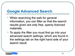 Google Advanced Search
 When searching the web for general
information, you can filter so that the search
results given are only free, openly licenced
materials.
 To apply the filter you must first go into your
advanced search settings, which are found in
the settings tab on the right hand side of your
search result.
27
 