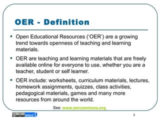 3
OER - Definition
• Open Educational Resources (‘OER’) are a growing 
trend towards openness of teaching and learning 
materials.
• OER are teaching and learning materials that are freely 
available online for everyone to use, whether you are a 
teacher, student or self learner.
• OER include: worksheets, curriculum materials, lectures, 
homework assignments, quizzes, class activities, 
pedagogical materials, games and many more 
resources from around the world.
See: www.oercommons.org
 