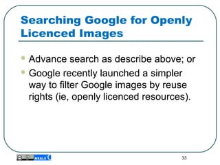 Searching Google for Openly
Licenced Images
 Advance search as describe above; or
 Google recently launched a simpler
way to filter Google images by reuse
rights (ie, openly licenced resources).
33
 