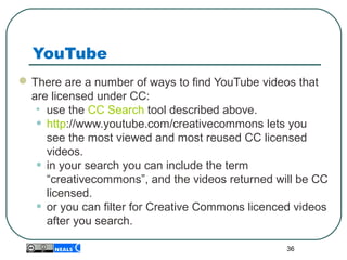 YouTube
There are a number of ways to find YouTube videos that
are licensed under CC:
• use the CC Search tool described above.
• http://www.youtube.com/creativecommons lets you
see the most viewed and most reused CC licensed
videos.
• in your search you can include the term
“creativecommons”, and the videos returned will be CC
licensed.
• or you can filter for Creative Commons licenced videos
after you search.
36
 