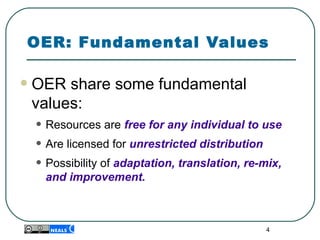 4
OER: Fundamental Values
•OER share some fundamental 
values:
• Resources are free for any individual to use
• Are licensed for unrestricted distribution
• Possibility of adaptation, translation, re-mix,
and improvement.
 