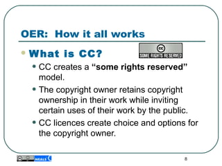 OER: How it all works
 What is CC?
• CC creates a “some rights reserved”
model.
• The copyright owner retains copyright 
ownership in their work while inviting 
certain uses of their work by the public.
• CC licences create choice and options for 
the copyright owner.
8
 