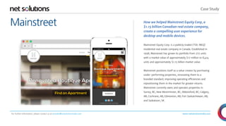 Case Study 
www.netsolutionsindia.com 
Mainstreet 
For further information, please contact us at presales@netsolutionsindia.com 
How we helped Mainstreet Equity Corp, a 
$1.15 billion Canadian real estate company, 
create a compelling user experience for 
desktop and mobile devices. 
Mainstreet Equity Corp. is a publicly traded (TSX: MEQ) 
residential real estate company in Canada. Established in 
1998, Mainstreet has grown its portfolio from 272 units 
with a market value of approximately $17 million to 8,414 
units and approximately $1.15 billion market value. 
Mainstreet positions itself as a value creator by purchasing 
under-performing properties, renovating them to a 
branded standard, improving operating efficiencies and 
repositioning them in the market for greater returns. 
Mainstreet currently owns and operates properties in 
Surrey, BC; New Westminster, BC; Abbotsford, BC; Calgary, 
AB; Cochrane, AB; Edmonton, AB; Fort Saskatchewan, AB; 
and Saskatoon, SK. 
 