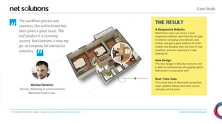 Case Study 
THE RESULT 
A Responsive Website 
Mainstreet users can access a new 
responsive website optimized for all type 
of devices including smartphones and 
tablets and got a good website for both 
mobile and desktop with the kind of user 
interface and user experience it was 
looking for. 
New Design 
The new design is liked by everyone and 
is able to communicate the quality which 
Mainstreet is associated with. 
Real-Time Data 
The rental data of Mainstreet properties 
stays updated always and users access 
real data all the time. 
www.netsolutionsindia.com 
The workflow process was 
seamless. Our online brand has 
been given a great boost. The 
end product is a stunning 
success. Net Solutions is now my 
go-to company for interactive 
solutions. 
“ 
Michael Birklein 
Director, Marketing & Communications 
Mainstreet Equity Corp. 
“ 
For further information, please contact us at presales@netsolutionsindia.com 
