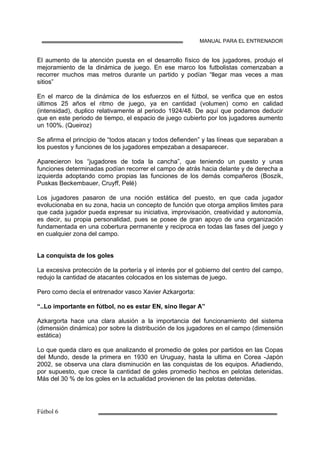 MANUAL PARA EL ENTRENADOR
El aumento de la atención puesta en el desarrollo físico de los jugadores, produjo el
mejoramiento de la dinámica de juego. En ese marco los futbolistas comenzaban a
recorrer muchos mas metros durante un partido y podían “llegar mas veces a mas
sitios”
En el marco de la dinámica de los esfuerzos en el fútbol, se verifica que en estos
últimos 25 años el ritmo de juego, ya en cantidad (volumen) como en calidad
(intensidad), duplico relativamente al periodo 1924/48. De aquí que podamos deducir
que en este periodo de tiempo, el espacio de juego cubierto por los jugadores aumento
un 100%. (Queiroz)
Se afirma el principio de “todos atacan y todos defienden” y las líneas que separaban a
los puestos y funciones de los jugadores empezaban a desaparecer.
Aparecieron los “jugadores de toda la cancha”, que teniendo un puesto y unas
funciones determinadas podían recorrer el campo de atrás hacia delante y de derecha a
izquierda adoptando como propias las funciones de los demás compañeros (Boszik,
Puskas Beckembauer, Cruyff, Pelé)
Los jugadores pasaron de una noción estática del puesto, en que cada jugador
evolucionaba en su zona, hacia un concepto de función que otorga amplios limites para
que cada jugador pueda expresar su iniciativa, improvisación, creatividad y autonomía,
es decir, su propia personalidad, pues se posee de gran apoyo de una organización
fundamentada en una cobertura permanente y reciproca en todas las fases del juego y
en cualquier zona del campo.
La conquista de los goles
La excesiva protección de la portería y el interés por el gobierno del centro del campo,
redujo la cantidad de atacantes colocados en los sistemas de juego.
Pero como decía el entrenador vasco Xavier Azkargorta:
“..Lo importante en fútbol, no es estar EN, sino llegar A”
Azkargorta hace una clara alusión a la importancia del funcionamiento del sistema
(dimensión dinámica) por sobre la distribución de los jugadores en el campo (dimensión
estática)
Lo que queda claro es que analizando el promedio de goles por partidos en las Copas
del Mundo, desde la primera en 1930 en Uruguay, hasta la ultima en Corea -Japón
2002, se observa una clara disminución en las conquistas de los equipos. Añadiendo,
por supuesto, que crece la cantidad de goles promedio hechos en pelotas detenidas.
Más del 30 % de los goles en la actualidad provienen de las pelotas detenidas.
 