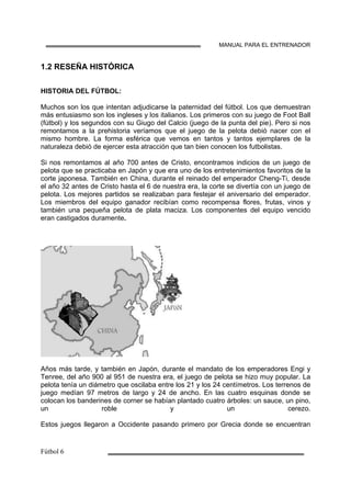 MANUAL PARA EL ENTRENADOR
1.2 RESEÑA HISTÓRICA
HISTORIA DEL FÚTBOL:
Muchos son los que intentan adjudicarse la paternidad del fútbol. Los que demuestran
más entusiasmo son los ingleses y los italianos. Los primeros con su juego de Foot Ball
(fútbol) y los segundos con su Giugo del Calcio (juego de la punta del pie). Pero si nos
remontamos a la prehistoria veríamos que el juego de la pelota debió nacer con el
mismo hombre. La forma esférica que vemos en tantos y tantos ejemplares de la
naturaleza debió de ejercer esta atracción que tan bien conocen los futbolistas.
Si nos remontamos al año 700 antes de Cristo, encontramos indicios de un juego de
pelota que se practicaba en Japón y que era uno de los entretenimientos favoritos de la
corte japonesa. También en China, durante el reinado del emperador Cheng-Ti, desde
el año 32 antes de Cristo hasta el 6 de nuestra era, la corte se divertía con un juego de
pelota. Los mejores partidos se realizaban para festejar el aniversario del emperador.
Los miembros del equipo ganador recibían como recompensa flores, frutas, vinos y
también una pequeña pelota de plata maciza. Los componentes del equipo vencido
eran castigados duramente.
Años más tarde, y también en Japón, durante el mandato de los emperadores Engi y
Tenree, del año 900 al 951 de nuestra era, el juego de pelota se hizo muy popular. La
pelota tenía un diámetro que oscilaba entre los 21 y los 24 centímetros. Los terrenos de
juego medían 97 metros de largo y 24 de ancho. En las cuatro esquinas donde se
colocan los banderines de corner se habían plantado cuatro árboles: un sauce, un pino,
un roble y un cerezo.
Estos juegos llegaron a Occidente pasando primero por Grecia donde se encuentran
 