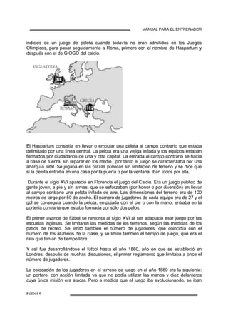MANUAL PARA EL ENTRENADOR
indicios de un juego de pelota cuando todavía no eran admitidos en los Juegos
Olímpicos, para pasar seguidamente a Roma, primero con el nombre de Haspartum y
después con el de GIOGO del calcio.
El Haspartum consistía en llevar o empujar una pelota al campo contrario que estaba
delimitado por una línea central. La pelota era una vejiga inflada y los equipos estaban
formados por ciudadanos de una y otra capital. La entrada al campo contrario se hacía
a base de fuerza, sin reparar en los medio , por tanto el juego se caracterizaba por una
anarquía total. Se jugaba en las plazas públicas sin limitación de terreno y se dice que
si la pelota entraba en una casa por la puerta o por la ventana, iban todos por ella.
Durante el siglo XVI apareció en Florencia el juego del Calcio. Era un juego público de
gente joven, a pie y sin armas, que se esforzaban (por honor o por diversión) en llevar
al campo contrario una pelota inflada de aire. Las dimensiones del terreno era de 100
metros de largo por 50 de ancho. El número de jugadores de cada equipo era de 27 y el
gol se conseguía cuando la pelota, empujada con el pie o con la mano, entraba en la
portería contraria que estaba formada por sólo dos palos.
El primer avance de fútbol se remonta al siglo XVI al ser adaptado este juego por las
escuelas inglesas. Se limitaron las medidas de los terrenos, según las medidas de los
patios de recreo. Se limitó también el número de jugadores, que coincidía con el
número de los alumnos de la clase, y se limitó también el tiempo de juego, que era el
rato que tenían de tiempo libre.
Y así fue desarrollándose el fútbol hasta el año 1860, año en que se estableció en
Londres, después de muchas discusiones, el primer reglamento que limitaba a once el
número de jugadores.
La colocación de los jugadores en el terreno de juego en el año 1860 era la siguiente:
un portero, con acción limitada ya que no podía utilizar las manos y diez delanteros
cuya única misión era atacar. Pero a medida que el juego iba evolucionando, se iban
 
