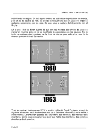 MANUAL PARA EL ENTRENADOR
modificando sus reglas. En esta época todavía se podía tocar la pelota con las manos,
pero el 26 de octubre de 1863 se decidió definitivamente que el juego del fútbol se
realizaría únicamente con los pies. De aquí vino la ruptura definitivamente con el
Rugby.
En el año 1863 se dieron cuenta de que con las medidas del terreno de juego se
marcarían muchos goles si no se modificaba la organización de los equipos. Por lo
tanto, se quitaron dos jugadores de la línea de ataque para colocarlos, uno de la
defensa y otro en la línea de medios.
Y así se mantuvo hasta que en 1875, el equipo inglés del Royal Engineers ensayó la
siguiente alineación: sacó dos hombres más de la delantera y los colocó en la media y
en la defensa. La formación quedaba así: un portero, dos defensas, dos medios y seis
delanteros. Como cosa curiosa hay que decir que había dos delanteros, dos extremos
derechos y dos izquierdos.
 