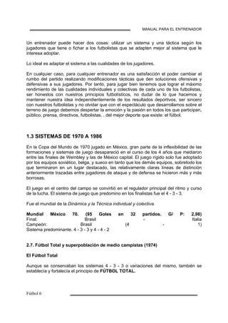 MANUAL PARA EL ENTRENADOR
Un entrenador puede hacer dos cosas: utilizar un sistema y una táctica según los
jugadores que tiene o fichar a los futbolistas que se adapten mejor al sistema que le
interesa adoptar.
Lo ideal es adaptar el sistema a las cualidades de los jugadores.
En cualquier caso, para cualquier entrenador es una satisfacción el poder cambiar el
rumbo del partido realizando modificaciones tácticas que den soluciones ofensivas y
defensivas a sus jugadores. Por tanto, para jugar bien tenemos que lograr el máximo
rendimiento de las cualidades individuales y colectivas de cada uno de los futbolistas,
ser honestos con nuestros principios futbolísticos, no dudar de lo que hacemos y
mantener nuestra idea independientemente de los resultados deportivos, ser sincero
con nuestros futbolistas y no olvidar que con el espectáculo que desarrollamos sobre el
terreno de juego debemos despertar la emoción y la pasión en todos los que participan,
público, prensa, directivos, futbolistas. . del mejor deporte que existe: el fútbol.
1.3 SISTEMAS DE 1970 A 1986
En la Copa del Mundo de 1970 jugado en México, gran parte de la inflexibilidad de las
formaciones y sistemas de juego desapareció en el curso de los 4 años que mediaron
entre las finales de Wembley y las de México capital. El juego rígido solo fue adoptado
por los equipos soviético, belga, y sueco en tanto que los demás equipos, sobretodo los
que terminaron en un lugar destacado, las relativamente claras líneas de distinción
anteriormente trazadas entre jugadores de ataque y de defensa se hicieron más y más
borrosas.
El juego en el centro del campo se convirtió en el regulador principal del ritmo y curso
de la lucha. El sistema de juego que predomino en los finalistas fue el 4 - 3 - 3.
Fue el mundial de la Dinámica y la Técnica individual y colectiva.
Mundial México 70. (95 Goles en 32 partidos. G/ P: 2,98)
Final: Brasil - Italia
Campeón: Brasil (4 - 1)
Sistema predominante. 4 - 3 - 3 y 4 - 4 - 2
2.7. Fútbol Total y superpoblación de medio campistas (1974)
El Fútbol Total
Aunque se conservaban los sistemas 4 - 3 - 3 o variaciones del mismo, también se
establecía y fortalecía el principio de FÚTBOL TOTAL.
 