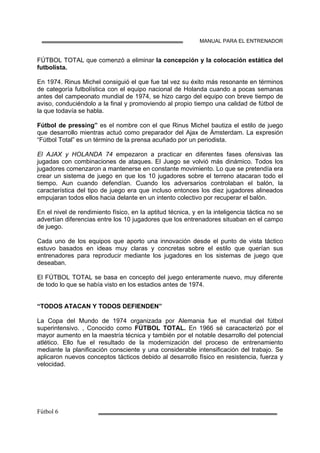 MANUAL PARA EL ENTRENADOR
FÚTBOL TOTAL que comenzó a eliminar la concepción y la colocación estática del
futbolista.
En 1974. Rinus Michel consiguió el que fue tal vez su éxito más resonante en términos
de categoría futbolística con el equipo nacional de Holanda cuando a pocas semanas
antes del campeonato mundial de 1974, se hizo cargo del equipo con breve tiempo de
aviso, conduciéndolo a la final y promoviendo al propio tiempo una calidad de fútbol de
la que todavía se habla.
Fútbol de pressing” es el nombre con el que Rinus Michel bautiza el estilo de juego
que desarrollo mientras actuó como preparador del Ajax de Ámsterdam. La expresión
“Fútbol Total” es un término de la prensa acuñado por un periodista.
El AJAX y HOLANDA 74 empezaron a practicar en diferentes fases ofensivas las
jugadas con combinaciones de ataques. El Juego se volvió más dinámico. Todos los
jugadores comenzaron a mantenerse en constante movimiento. Lo que se pretendía era
crear un sistema de juego en que los 10 jugadores sobre el terreno atacaran todo el
tiempo. Aun cuando defendían. Cuando los adversarios controlaban el balón, la
característica del tipo de juego era que incluso entonces los diez jugadores alineados
empujaran todos ellos hacia delante en un intento colectivo por recuperar el balón.
En el nivel de rendimiento físico, en la aptitud técnica, y en la inteligencia táctica no se
advertían diferencias entre los 10 jugadores que los entrenadores situaban en el campo
de juego.
Cada uno de los equipos que aporto una innovación desde el punto de vista táctico
estuvo basados en ideas muy claras y concretas sobre el estilo que querían sus
entrenadores para reproducir mediante los jugadores en los sistemas de juego que
deseaban.
El FÚTBOL TOTAL se basa en concepto del juego enteramente nuevo, muy diferente
de todo lo que se había visto en los estadios antes de 1974.
“TODOS ATACAN Y TODOS DEFIENDEN”
La Copa del Mundo de 1974 organizada por Alemania fue el mundial del fútbol
superintensivo. , Conocido como FÚTBOL TOTAL. En 1966 sé caracacterizó por el
mayor aumento en la maestría técnica y también por el notable desarrollo del potencial
atlético. Ello fue el resultado de la modernización del proceso de entrenamiento
mediante la planificación consciente y una considerable intensificación del trabajo. Se
aplicaron nuevos conceptos tácticos debido al desarrollo físico en resistencia, fuerza y
velocidad.
 