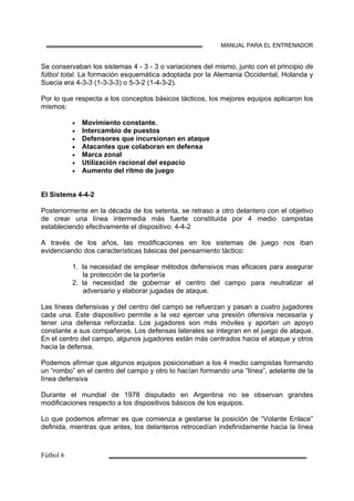 MANUAL PARA EL ENTRENADOR
Se conservaban los sistemas 4 - 3 - 3 o variaciones del mismo, junto con el principio de
fútbol total. La formación esquemática adoptada por la Alemania Occidental, Holanda y
Suecia era 4-3-3 (1-3-3-3) o 5-3-2 (1-4-3-2).
Por lo que respecta a los conceptos básicos tácticos, los mejores equipos aplicaron los
mismos:
• Movimiento constante.
• Intercambio de puestos
• Defensores que incursionan en ataque
• Atacantes que colaboran en defensa
• Marca zonal
• Utilización racional del espacio
• Aumento del ritmo de juego
El Sistema 4-4-2
Posteriormente en la década de los setenta, se retraso a otro delantero con el objetivo
de crear una línea intermedia más fuerte constituida por 4 medio campistas
estableciendo efectivamente el dispositivo: 4-4-2
A través de los años, las modificaciones en los sistemas de juego nos iban
evidenciando dos características básicas del pensamiento táctico:
1. la necesidad de emplear métodos defensivos mas eficaces para asegurar
la protección de la portería
2. la necesidad de gobernar el centro del campo para neutralizar al
adversario y elaborar jugadas de ataque.
Las líneas defensivas y del centro del campo se refuerzan y pasan a cuatro jugadores
cada una. Este dispositivo permite a la vez ejercer una presión ofensiva necesaria y
tener una defensa reforzada. Los jugadores son más móviles y aportan un apoyo
constante a sus compañeros. Los defensas laterales se integran en el juego de ataque.
En el centro del campo, algunos jugadores están más centrados hacia el ataque y otros
hacia la defensa.
Podemos afirmar que algunos equipos posicionaban a los 4 medio campistas formando
un “rombo” en el centro del campo y otro lo hacían formando una “línea”, adelante de la
línea defensiva
Durante el mundial de 1978 disputado en Argentina no se observan grandes
modificaciones respecto a los dispositivos básicos de los equipos.
Lo que podemos afirmar es que comienza a gestarse la posición de “Volante Enlace”
definida, mientras que antes, los delanteros retrocedían indefinidamente hacia la línea
 