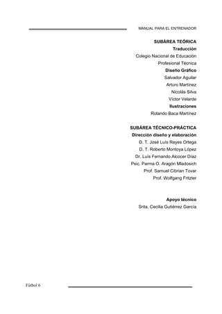 MANUAL PARA EL ENTRENADOR
SUBÁREA TEÓRICA
Traducción
Colegio Nacional de Educación
Profesional Técnica
Diseño Gráfico
Salvador Aguilar
Arturo Martínez
Nicolás Silva
Víctor Velarde
Ilustraciones
Rolando Baca Martínez
SUBÁREA TÉCNICO-PRÁCTICA
Dirección diseño y elaboración
D. T. José Luís Reyes Ortega
D. T. Roberto Montoya López
Dr. Luís Fernando Alcocer Díaz
Psic. Parma O. Aragón Mladosich
Prof. Samuel Cibrian Tovar
Prof. Wolfgang Fritzler
Apoyo técnico
Srita. Cecilia Gutiérrez García
 