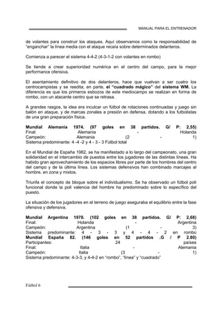 MANUAL PARA EL ENTRENADOR
de volantes para construir los ataques. Aquí observamos como la responsabilidad de
“enganchar” la línea media con el ataque recaía sobre determinados delanteros.
Comienza a parecer el sistema 4-4-2 (4-3-1-2 con volantes en rombo)
Se tiende a crear superioridad numérica en el centro del campo, para la mejor
performance ofensiva.
El asentamiento definitivo de dos delanteros, hace que vuelvan a ser cuatro los
centrocampistas y se reedita, en parte, el “cuadrado mágico” del sistema WM. La
diferencia es que los primeros esbozos de este mediocampo se realizan en forma de
rombo, con un atacante centro que se retrasa.
A grandes rasgos, la idea era inculcar un fútbol de rotaciones continuadas y juego sin
balón en ataque, y de marcas zonales a presión en defensa, dotando a los futbolistas
de una gran preparación física.
Mundial Alemania 1974. (97 goles en 38 partidos. G/ P: 2,55)
Final: Alemania - Holanda
Campeón: Alemania (2 - 1)
Sistema predominante: 4 -4 -2 y 4 - 3 - 3 Fútbol total
En el Mundial de España 1982, se ha manifestado a lo largo del campeonato, una gran
solidaridad en el intercambio de puestos entre los jugadores de las distintas líneas. Ha
habido gran aprovechamiento de los espacios libres por parte de los hombres del centro
del campo y de la última línea. Los sistemas defensivos han combinado marcajes al
hombre, en zona y mixtos.
Triunfa el concepto de bloque sobre el individualismo. Se ha observado un fútbol poli
funcional donde la poli valencia del hombre ha predominado sobre lo específico del
puesto.
La situación de los jugadores en el terreno de juego aseguraba el equilibrio entre la fase
ofensiva y defensiva.
Mundial Argentina 1978. (102 goles en 38 partidos. G/ P: 2,68)
Final: Holanda - Argentina
Campeón: Argentina (1 - 3)
Sistema predominante: 4 - 3 - 3 y 4 - 4 - 2 en rombo
Mundial España 82. (146 goles en 52 partidos .G / P 2.80)
Participantes: 24 países
Final: Italia - Alemania
Campeón: Italia (3 - 1)
Sistema predominante: 4-3-3, y 4-4-2 en “rombo”, “línea” y “cuadrado”
 