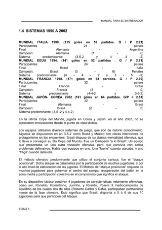 MANUAL PARA EL ENTRENADOR
1.4 SISTEMAS 1990 A 2002
MUNDIAL ITALIA 1990. (115 goles en 52 partidos. G / P 2.21)
Participantes 24 países
Final: Alemania - Argentina
Campeón: Alemania (1 - 0)
Sistema predominante: (3-5-2 y 4 -4 -2)
MUNDIAL EEUU 1994. (141 goles en 52 partidos . G / P 2.71)
Participantes: 24 países
Final: Brasil - Italia
Campeón: Brasil (0 - 0) Penales
Sistema predominante: (4 - 4 - 2 y 3 - 5 -2)
MUNDIAL FRANCIA 1998. (171 goles en 64 partidos. G / P 2.70)
Participantes: 32 países
Final: Francia - Brasil
Campeón: Francia (3 - 0)
Sistema predominante (4-4-2 y 3-5-2)
MUNDIAL JAPÓN- COREA 2002 (161 goles en 64 partidos. G/P = 2.51)
Participantes: 32 países
Final: Alemania - Brasil
Campeón: Brasil (2 - 0)
Sistema predominante: (3-5 -2 y 4-4-2)
En la última Copa del Mundo, jugada en Corea y Japón, en el año 2002, no se
apreciaron innovaciones desde el punto de vista táctico.
Los equipos utilizaron diversos sistemas de juego, que son de notorio conocimiento.
Algunos se dispusieron en un 3-5-2 como Brasil y México con claras intenciones de
protagonismo en los encuentros. Brasil dispuso de cu clásica mentalidad ofensiva, que
lo llevo a conseguir su 5ta Copa del Mundo. Fue un Campeón “a lo Brasil”. Un equipo
que presentaba un una clara vocación ofensiva, pero que convivía con serios
problemas defensivos. Había dos equipos en uno. Uno “fuerte” cuando atacaba, y uno
“frágil” cuando defendía.
El método ofensivo predominante que utilizo el conjunto carioca, fue el “ataque
posicional”. Dicho ataque se caracteriza por la participación de muchos jugadores, y por
el alto nivel de elaboración de las jugadas. El Método de “ataque posicional” requiere de
muchos jugadores para gobernar el centro del campo, recuperación del balón en la
zona media y participación colectiva en el compromiso que significa el ataque.
En su dispositivo táctico conviven 4 jugadores de características netamente ofensivas,
como ser, Ronaldo, Ronaldinho, Juninho, y Rivaldo. Poseía 3 mediocampistas de
equilibrio de los cuales dos de ellos (Roberto Carlos y Cafú), participaban permanente
mente de la fase ofensiva. Esto significa que Brasil, disponía a 5 ó 6 de sus 10
jugadores para que participen del Ataque.
 