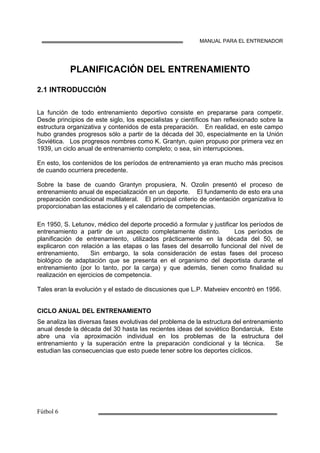 MANUAL PARA EL ENTRENADOR
PLANIFICACIÓN DEL ENTRENAMIENTO
2.1 INTRODUCCIÓN
La función de todo entrenamiento deportivo consiste en prepararse para competir.
Desde principios de este siglo, los especialistas y científicos han reflexionado sobre la
estructura organizativa y contenidos de esta preparación. En realidad, en este campo
hubo grandes progresos sólo a partir de la década del 30, especialmente en la Unión
Soviética. Los progresos nombres como K. Grantyn, quien propuso por primera vez en
1939, un ciclo anual de entrenamiento completo; o sea, sin interrupciones.
En esto, los contenidos de los períodos de entrenamiento ya eran mucho más precisos
de cuando ocurriera precedente.
Sobre la base de cuando Grantyn propusiera, N. Ozolin presentó el proceso de
entrenamiento anual de especialización en un deporte. El fundamento de esto era una
preparación condicional multilateral. El principal criterio de orientación organizativa lo
proporcionaban las estaciones y el calendario de competencias.
En 1950, S. Letunov, médico del deporte procedió a formular y justificar los períodos de
entrenamiento a partir de un aspecto completamente distinto. Los períodos de
planificación de entrenamiento, utilizados prácticamente en la década del 50, se
explicaron con relación a las etapas o las fases del desarrollo funcional del nivel de
entrenamiento. Sin embargo, la sola consideración de estas fases del proceso
biológico de adaptación que se presenta en el organismo del deportista durante el
entrenamiento (por lo tanto, por la carga) y que además, tienen como finalidad su
realización en ejercicios de competencia.
Tales eran la evolución y el estado de discusiones que L.P. Matveiev encontró en 1956.
CICLO ANUAL DEL ENTRENAMIENTO
Se analiza las diversas fases evolutivas del problema de la estructura del entrenamiento
anual desde la década del 30 hasta las recientes ideas del soviético Bondarciuk. Este
abre una vía aproximación individual en los problemas de la estructura del
entrenamiento y la superación entre la preparación condicional y la técnica. Se
estudian las consecuencias que esto puede tener sobre los deportes cíclicos.
 