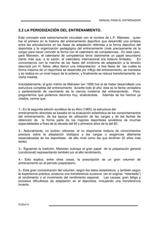 MANUAL PARA EL ENTRENADOR
2.2 LA PERIODIZACIÓN DEL ENTRENAMIENTO.
Este concepto está estrechamente vinculado con el nombre de L.P. Matveiev, quien
fue el primero en la historia del entrenamiento deportivo que desarrolló una síntesis
entre las articulaciones en las fases de adaptación referidas a la forma deportiva del
deportista y la organización pedagógica del entrenamiento (más precisamente de la
carga) para hacer coincidir la forma con el calendario de competencias. En este caso,
para Matveiev, el calendario de competencia tenía claramente un papel secundario
(tanto más que, a la sazón, el calendario internacional era todavía limitado). En
concordancia con la marcha de las fases del síndrome de adaptación a la tensión
descripta por H. Selve, ellos dieron una interpretación a tres fases de las cuales la
forma máxima de un deportista se desarrolla por influjo del entrenamiento, se mantiene
y se realiza en un nivel mayor de la anterior, y finalmente se reduce transitoriamente, en
cierta medida.
Indudablemente, el gran mérito de Matveiev (en 1958) fue el de haber desarrollado una
estructura completa del entrenamiento durante todo el año; ésta es la fecha verdadera
y perteneciente de nacimiento de la ciencia moderna del entrenamiento. Pero,
preguntemos qué podemos decirnos hoy, analizándola. Además de los hechos ya
citados, vemos que:
1.- En la segunda edición soviética de su libro (1965), la estructura del
entrenamiento descripta se basaba en la evaluación estadística de los comportamientos
del entrenamiento, de los lapsos de utilización de las cargas y de las fechas de
obtención de la forma parte de los mejores deportistas soviéticos de muchas
especialidades a fines de la década del 50 y primeros años de la del 60.
2.- Naturalmente, no podían utilizarse, al no disponerse todavía de conocimientos
precisos sobre la adaptación biológica a las cargas o exigencias altamente
especializadas de los deportistas de alto nivel como las que tendrían 20 años más
tarde).
3.- Siguiendo la tradición, Matveiev subraya el gran papel de la preparación general
(condicional) representando también por el alto rendimiento.
4.- Esto explica, entre otras cosas, la prescripción de un gran volumen de
entrenamiento en el período preparatorio.
5.- Esta gran concentración del volumen, según los datos estadísticos y también según
la experiencia práctica, producía una transferencia sucesiva (en el original, “retardada”)
al rendimiento o al incremento del rendimiento especial. Las causas; gran fatiga y
procesos dificultosos de adaptación en el deportista, incluyendo una transferencia
incierta.
 