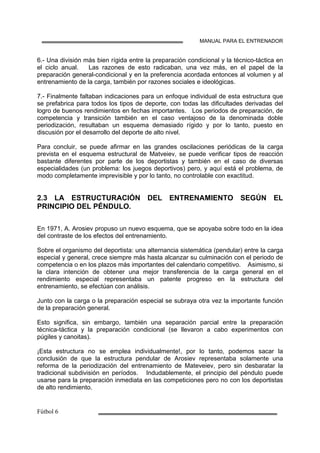 MANUAL PARA EL ENTRENADOR
6.- Una división más bien rígida entre la preparación condicional y la técnico-táctica en
el ciclo anual. Las razones de esto radicaban, una vez más, en el papel de la
preparación general-condicional y en la preferencia acordada entonces al volumen y al
entrenamiento de la carga, también por razones sociales e ideológicas.
7.- Finalmente faltaban indicaciones para un enfoque individual de esta estructura que
se prefabrica para todos los tipos de deporte, con todas las dificultades derivadas del
logro de buenos rendimientos en fechas importantes. Los periodos de preparación, de
competencia y transición también en el caso ventajoso de la denominada doble
periodización, resultaban un esquema demasiado rígido y por lo tanto, puesto en
discusión por el desarrollo del deporte de alto nivel.
Para concluir, se puede afirmar en las grandes oscilaciones periódicas de la carga
prevista en el esquema estructural de Matveiev, se puede verificar tipos de reacción
bastante diferentes por parte de los deportistas y también en el caso de diversas
especialidades (un problema: los juegos deportivos) pero, y aquí está el problema, de
modo completamente imprevisible y por lo tanto, no controlable con exactitud.
2.3 LA ESTRUCTURACIÓN DEL ENTRENAMIENTO SEGÚN EL
PRINCIPIO DEL PÉNDULO.
En 1971, A. Arosiev propuso un nuevo esquema, que se apoyaba sobre todo en la idea
del contraste de los efectos del entrenamiento.
Sobre el organismo del deportista: una alternancia sistemática (pendular) entre la carga
especial y general, crece siempre más hasta alcanzar su culminación con el periodo de
competencia o en los plazos más importantes del calendario competitivo. Asimismo, si
la clara intención de obtener una mejor transferencia de la carga general en el
rendimiento especial representaba un patente progreso en la estructura del
entrenamiento, se efectúan con análisis.
Junto con la carga o la preparación especial se subraya otra vez la importante función
de la preparación general.
Esto significa, sin embargo, también una separación parcial entre la preparación
técnica-táctica y la preparación condicional (se llevaron a cabo experimentos con
púgiles y canoitas).
¡Esta estructura no se emplea individualmente!, por lo tanto, podemos sacar la
conclusión de que la estructura pendular de Arosiev representaba solamente una
reforma de la periodización del entrenamiento de Mateveiev, pero sin desbaratar la
tradicional subdivisión en períodos. Indudablemente, el principio del péndulo puede
usarse para la preparación inmediata en las competiciones pero no con los deportistas
de alto rendimiento.
 