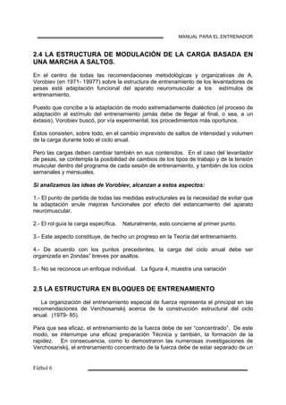 MANUAL PARA EL ENTRENADOR
2.4 LA ESTRUCTURA DE MODULACIÓN DE LA CARGA BASADA EN
UNA MARCHA A SALTOS.
En el centro de todas las recomendaciones metodológicas y organizativas de A.
Vorobiev (en 1971- 19977) sobre la estructura de entrenamiento de los levantadores de
pesas está adaptación funcional del aparato neuromuscular a los estímulos de
entrenamiento.
Puesto que concibe a la adaptación de modo extremadamente dialéctico (el proceso de
adaptación al estímulo del entrenamiento jamás debe de llegar al final, o sea, a un
éxtasis), Vorobiev buscó, por vía experimental, los procedimientos más oportunos.
Estos consisten, sobre todo, en el cambio imprevisto de saltos de intensidad y volumen
de la carga durante todo el ciclo anual.
Pero las cargas deben cambiar también en sus contenidos. En el caso del levantador
de pesas, se contempla la posibilidad de cambios de los tipos de trabajo y de la tensión
muscular dentro del programa de cada sesión de entrenamiento, y también de los ciclos
semanales y mensuales.
Si analizamos las ideas de Vorobiev, alcanzan a estos aspectos:
1.- El punto de partida de todas las medidas estructurales es la necesidad de evitar que
la adaptación anule mejoras funcionales por efecto del estancamiento del aparato
neuromuscular.
2.- El rol guía la carga específica. Naturalmente, esto concierne al primer punto.
3.- Este aspecto constituye, de hecho un progreso en la Teoría del entrenamiento.
4.- De acuerdo con los puntos precedentes, la carga del ciclo anual debe ser
organizada en 2ondas” breves por asaltos.
5.- No se reconoce un enfoque individual. La figura 4, muestra una variación
2.5 LA ESTRUCTURA EN BLOQUES DE ENTRENAMIENTO
La organización del entrenamiento especial de fuerza representa el principal en las
recomendaciones de Verchosanskij acerca de la construcción estructural del ciclo
anual. (1979- 85).
Para que sea eficaz, el entrenamiento de la fuerza debe de ser “concentrado”. De este
modo, se interrumpe una eficaz preparación Técnica y también, la formación de la
rapidez. En consecuencia, como lo demostraron las numerosas investigaciones de
Verchosanskij, el entrenamiento concentrado de la fuerza debe de estar separado de un
 