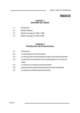 MANUAL PARA EL ENTRENADOR
ÍNDICE
Capítulo 1
SISTEMA DE JUEGO
1.1
1.2
1.3
1.4
Introducción
Reseña histórica
Sistema de juego de 1970 a 1986
Sistema de juego de 1990 a 2002
Capítulo 2
Planificación del Entrenamiento
2.1
2.2
2.3
2.4
2.5
2.6
2.7
Introducción
La periodización del entrenamiento
La estructuración del entrenamiento según el principio del péndulo
La estructura de modulación de la carga basada en una marcha a
saltos
La estructura en bloques del entrenamiento
Esquema estructurado del entrenamiento de alto rendimiento
La estructura individual del entrenamiento
 