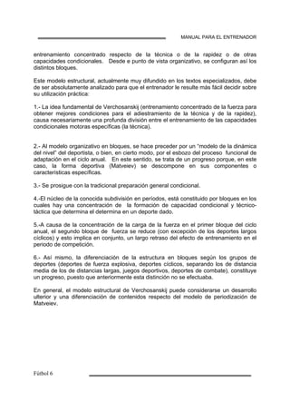 MANUAL PARA EL ENTRENADOR
entrenamiento concentrado respecto de la técnica o de la rapidez o de otras
capacidades condicionales. Desde e punto de vista organizativo, se configuran así los
distintos bloques.
Este modelo estructural, actualmente muy difundido en los textos especializados, debe
de ser absolutamente analizado para que el entrenador le resulte más fácil decidir sobre
su utilización práctica:
1.- La idea fundamental de Verchosanskij (entrenamiento concentrado de la fuerza para
obtener mejores condiciones para el adiestramiento de la técnica y de la rapidez),
causa necesariamente una profunda división entre el entrenamiento de las capacidades
condicionales motoras específicas (la técnica).
2.- Al modelo organizativo en bloques, se hace preceder por un “modelo de la dinámica
del nivel” del deportista, o bien, en cierto modo, por el esbozo del proceso funcional de
adaptación en el ciclo anual. En este sentido, se trata de un progreso porque, en este
caso, la forma deportiva (Matveiev) se descompone en sus componentes o
características específicas.
3.- Se prosigue con la tradicional preparación general condicional.
4.-El núcleo de la conocida subdivisión en períodos, está constituido por bloques en los
cuales hay una concentración de la formación de capacidad condicional y técnico-
táctica que determina el determina en un deporte dado.
5.-A causa de la concentración de la carga de la fuerza en el primer bloque del ciclo
anual, el segundo bloque de fuerza se reduce (con excepción de los deportes largos
cíclicos) y esto implica en conjunto, un largo retraso del efecto de entrenamiento en el
periodo de competición.
6.- Así mismo, la diferenciación de la estructura en bloques según los grupos de
deportes (deportes de fuerza explosiva, deportes cíclicos, separando los de distancia
media de los de distancias largas, juegos deportivos, deportes de combate), constituye
un progreso, puesto que anteriormente esta distinción no se efectuaba.
En general, el modelo estructural de Verchosanskij puede considerarse un desarrollo
ulterior y una diferenciación de contenidos respecto del modelo de periodización de
Matveiev.
 