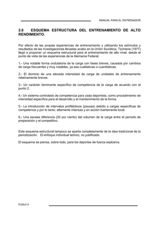 MANUAL PARA EL ENTRENADOR
2.6 ESQUEMA ESTRUCTURA DEL ENTRENAMIENTO DE ALTO
RENDIMIENTO.
Por efecto de las propias experiencias de entrenamiento y utilizando los estímulos y
resultados de las investigaciones llevadas acabo en la Unión Soviética, Tschiene (1977)
llegó a proponer un esquema estructural para el entrenamiento de alto nivel, desde el
punto de vista de las experiencias de la Alemania Federal.
1.- Una notable forma ondulatoria de la carga con fases breves, causada por cambios
de carga frecuentes y muy notables, ya sea cualitativas o cuantitativas.
2.- El dominio de una elevada intensidad de carga de unidades de entrenamiento
relativamente breves.
3.- Un carácter dominante específico de competencia de la carga de acuerdo con el
punto 2.
4.- Un sistema controlado de competencia para cada deportista, como procedimiento de
intensidad específica para el desarrollo y el mantenimiento de la forma.
5.- La introducción de intervalos profilácticos (pausas) debido a cargas específicas de
competencia y por lo tanto, altamente intensas y en acción fuertemente local.
6.- Una escasa diferencia (20 por ciento) del volumen de la carga entre el período de
preparación y el competitivo.
Este esquema estructural tampoco se aparta completamente de la idea tradicional de la
periodización. El enfoque individual teórico, no justificado.
El esquema se piensa, sobre todo, para los deportes de fuerza explosiva.
 