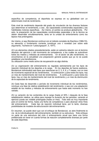 MANUAL PARA EL ENTRENADOR
específica de competencia, el deportista se expresa en su globalidad con un
determinado nivel de rendimiento.
Este nivel de rendimiento depende del grado de vinculación de los diversos factores
que determinan el rendimiento, o sea , las capacidades condicionales espaciales y las
habilidades motoras especificas. Así mismo, el cambio se produce globalmente. Por
esto, la preparación de las capacidades condicionales especiales y de la técnica se
deben desarrollar simultáneamente, tanto en la unidad de entrenamiento como los
lapsos mas prolongados.
Así mismo, sí aquí Bondarciuk continuó con el método completo de Diachkov (1966-72),
su elevación a fundamento corriente constituye una v novedad (ver sobre este
argumento, Tschiene en “Leistungssport”, 5, 1977).
(2) Los elementos citados precedentemente, están en estrecha relación con el dominio
absoluto del ejercicio o del movimiento de competencia, a los cuales se subordinan
todos los medios y métodos de entrenamiento. En el sector de alto rendimiento, no
encontramos en la actualidad una preparación general puesto que ya no se puede
establecer una transferencia.
Su utilización como medio activo de recuperación es algo distinta.
(3) La organización del entrenamiento es regulada estrictamente por los tipos de
reacción individual de los deportes a la carga. En los deportes de fuerza explosiva,
Bondarciuk individualizó seis tipos que reaccionan en 2, 3, 4, 6, y 7 meses, con un mes
de incremento especial de los rendimientos. A continuación y para todos los tipos, hay
un mes de mantenimiento del nivel de rendimientos. A continuación y para todos los
tipos, hay un mes de mantenimiento del nivel de rendimiento y un mes de disminución
de la capacidad de rendimiento.
(4) Cada fase de desarrollo o período de incremento individual de los rendimientos,
concluye una fase de relativa estabilización del rendimiento; o sea con una adaptación
estable de los medios y métodos de entrenamiento que hasta este momento no han
variado.
(5) La variación de los contenidos de la carga (hasta el 50% ) después de la fase
estabilización relativa, se utiliza para manejar la duración de los periodos: variando el
ejercicio puede ser notable prolongada (hasta un mes). Todo esto es muy importante
para el control de forma, hasta una fecha de competencia o para alcanzar otros fines
del entrenamiento. Cada tipo de reacción individual tiene, por lo tanto, diversas
posibilidades de modelos de estructuración del entrenamiento.
En resumen, se puede decir que con el enfoque de Bondarciuk, se abre finalmente la
vía de la individualización del entrenamiento, también en su estructura. Este enfoque
no parte de una estructura del ciclo d entrenamiento anual que tiene una forma
prefabricada sin tener en cuenta formas de reacción completamente diversas por parte
de cada deportista.
 