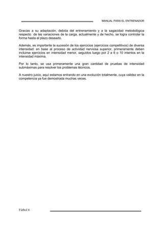 MANUAL PARA EL ENTRENADOR
Gracias a su adaptación, debida del entrenamiento y a la sagacidad metodológica
respecto de las variaciones de la carga, actualmente y de hecho, se logra controlar la
forma hasta el plazo deseado.
Además, es importante la sucesión de los ejercicios (ejercicios competitivos) de diversa
intensidad: en base al proceso de actividad nerviosa superior, primeramente deben
incluirse ejercicios en intensidad menor, seguidos luego por 2 a 6 o 10 intentos en la
intensidad máxima.
Por lo tanto, se usa primeramente una gran cantidad de pruebas de intensidad
submáximas para resolver los problemas técnicos.
A nuestro juicio, aquí estamos entrando en una evolución totalmente, cuya validez en la
competencia ya fue demostrada muchas veces.
 