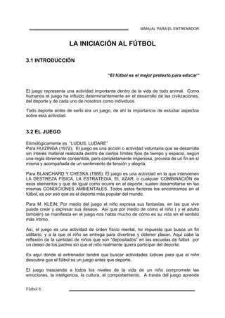 MANUAL PARA EL ENTRENADOR
LA INICIACIÓN AL FÚTBOL
3.1 INTRODUCCIÓN
“El fútbol es el mejor pretexto para educar”
El juego representa una actividad importante dentro de la vida de todo animal. Como
humanos el juego ha influido determinantemente en el desarrollo de las civilizaciones,
del deporte y de cada uno de nosotros como individuos.
Todo deporte antes de serlo era un juego, de ahí la importancia de estudiar aspectos
sobre esta actividad.
3.2 EL JUEGO
Etimológicamente es “LUDUS, LUDARE”
Para HUIZINGA (1972); El juego es una acción o actividad voluntaria que se desarrolla
sin interés material realizada dentro de ciertos límites fijos de tiempo y espacio, según
una regla libremente consentida, pero completamente imperiosa, provista de un fin en sí
misma y acompañada de un sentimiento de tensión y alegría.
Para BLANCHARD Y CHESKA (1988); El juego es una actividad en la que intervienen
LA DESTREZA FÍSICA, LA ESTRATEGIA, EL AZAR, o cualquier COMBINACIÓN de
esos elementos y que de igual como ocurre en el deporte, suelen desarrollarse en las
mismas CONDICIONES AMBIENTALES. Todos estos factores los encontramos en el
fútbol, es por eso que es el deporte más popular del mundo.
Para M. KLEIN; Por medio del juego el niño expresa sus fantasías, en las que vive
puede crear y expresar sus deseos. Así que por medio de cómo el niño ( y el adulto
también) se manifiesta en el juego nos habla mucho de cómo es su vida en el sentido
más íntimo.
Así, el juego es una actividad de orden físico mental, no impuesta que busca un fin
utilitario, y a la que el niño se entrega para divertirse y obtener placer. Aquí cabe la
reflexión de la cantidad de niños que son “depositados” en las escuelas de fútbol por
un deseo de los padres sin que el niño realmente quiera participar del deporte.
Es aquí donde el entrenador tendrá que buscar actividades lúdicas para que el niño
descubra que el fútbol es un juego antes que deporte.
El juego trasciende a todos los niveles de la vida de un niño compromete las
emociones, la inteligencia, la cultura, el comportamiento. A través del juego aprende
 