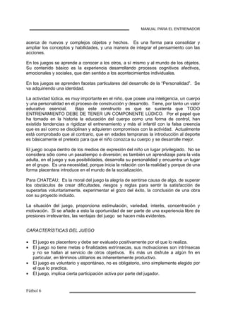 MANUAL PARA EL ENTRENADOR
acerca de nuevos y complejos objetos y hechos. Es una forma para consolidar y
ampliar los conceptos y habilidades, y una manera de integrar el pensamiento con las
acciones.
En los juegos se aprende a conocer a los otros, a sí mismo y al mundo de los objetos.
Su contenido básico es la experiencia desarrollando procesos cognitivos afectivos,
emocionales y sociales, que dan sentido a los acontecimientos individuales.
En los juegos se aprenden facetas particulares del desarrollo de la “Personalidad”. Se
va adquiriendo una identidad.
La actividad lúdica, es muy importante en el niño, que posee una inteligencia, un cuerpo
y una personalidad en el proceso de construcción y desarrollo. Tiene, por tanto un valor
educativo esencial. Bajo este constructo es que se sustenta que TODO
ENTRENAMIENTO DEBE DE TENER UN COMPONENTE LÚDICO. Por el papel que
ha tomado en la historia la educación del cuerpo como una forma de control, han
existido tendencias a rigidizar el entrenamiento y más el infantil con la falsa creencia
que es así como se disciplinan y adquieren compromisos con la actividad. Actualmente
está comprobado que al contrario, que en edades tempranas la introducción al deporte
es básicamente el pretexto para que el niño conozca su cuerpo y se desarrolle mejor.
El juego ocupa dentro de los medios de expresión del niño un lugar privilegiado. No se
considera sólo como un pasatiempo o diversión; es también un aprendizaje para la vida
adulta, en el juego y sus posibilidades, desarrolla su personalidad y encuentra un lugar
en el grupo. Es una necesidad, porque inicia la relación con la realidad y porque de una
forma placentera introduce en el mundo de la socialización.
Para CHATEAU; Es la moral del juego la alegría de sentirse causa de algo, de superar
los obstáculos de crear dificultades, riesgos y reglas para sentir la satisfacción de
superarlas voluntariamente, experimentar el gozo del éxito, la conclusión de una obra
con su proyecto incluido.
La situación del juego, proporciona estimulación, variedad, interés, concentración y
motivación. Si se añade a esto la oportunidad de ser parte de una experiencia libre de
presiones irrelevantes, las ventajas del juego se hacen más evidentes.
CARACTERÍSTICAS DEL JUEGO
• El juego es placentero y debe ser evaluado positivamente por el que lo realiza.
• El juego no tiene metas o finalidades extrínsecas, sus motivaciones son intrínsecas
y no se hallan al servicio de otros objetivos. Es más un disfrute a algún fin en
particular, en términos utilitarios es inherentemente productivo.
• El juego es voluntario y espontáneo, no es obligatorio, sino simplemente elegido por
el que lo practica.
• El juego, implica cierta participación activa por parte del jugador.
 