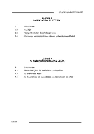 MANUAL PARA EL ENTRENADOR
Capítulo 3
LA INICIACIÓN AL FÚTBOL
3.1
3.2
3.3
3.4
Introducción
El juego
Competitividad en deportistas jóvenes
Elementos psicopedagógicos básicos en la práctica del fútbol
Capítulo 4
EL ENTRENAMIENTO CON NIÑOS
4.1
4.2
4.3
4.4
Introducción
Bases biológicas del rendimiento con los niños
El aprendizaje motor
El desarrollo de las capacidades condicionales en los niños
 