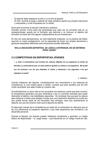 MANUAL PARA EL ENTRENADOR
El deporte debe adaptarse al niño y no el niño al deporte.
El niño, durante el juego y delante de cada problema aporta sus propias soluciones
y respuestas y no las impuestas por un adulto.
Sirve para encontrar la solución individual o colectiva.
Cometer errores, forma parte del aprendizaje que cada vez se convierte más en un
autoaprendizaje, guiado por el formador que estimula y no instruye, el objetivo del
formador es hacer del niño alguien independiente de sus enseñanzas.
El niño con este planteamiento, se verá totalmente implicado, en la practica del fútbol,
asumirá un mayor protagonismo, con la capacidad de tomar sus propias decisiones y
generará respuestas diferentes para situaciones también diferentes.
“EN LA INICIACIÓN DEPORTIVA, SE JUEGA A ENTRENAR, NO SE ENTRENA
PARA JUGAR”
3.3 COMPETITIVAD EN DEPORTISTAS JÓVENES
“…y atrás vi entrenadores que tocaban las cabezas afligidas de sus jugadores en tardes de
derrotas y a entrenadores que, en otras tardes le giraban su cabeza a sus jugadores. Me quedé
con los primeros: con los que utilizaban el cariño; y desprecié a los segundos a los que
utilizaban el miedo”
J. Valdano.
Cuando hablamos del deporte, inmediatamente nos remontamos a los sistemas de
competencia, lo cual implica ganar o perder, sucesos que para aquellos que los han
vivido recordarán que dejan huella en nuestra vida.
Si profundizamos un poco más en los recuerdos nos daremos cuenta que para muchos,
la competencia generaba una gran adrenalina y era un momento preciado para poder
demostrar el talento y las habilidades adquiridas. Sin embargo hay que girar la cabeza
para observar a todos esos testigos mudos que cuyo testimonio deportivo se oculta por
que puede formar parte de los recuerdos más amargos, esos que abandonaron el
deporte, por que les hicieron creer que el deporte los abortó.
El adecuado manejo de la competencia por parte de un entrenador es vital para que se
de una adherencia al programa deportivo y que esta experiencia sea formativa y de
desarrollo personal.
Gracias al deporte, los jóvenes pueden realizarse moralmente y aprenden un código
básico de deportividad - el juego limpio – que trasciende en un código moral de vida.
 
