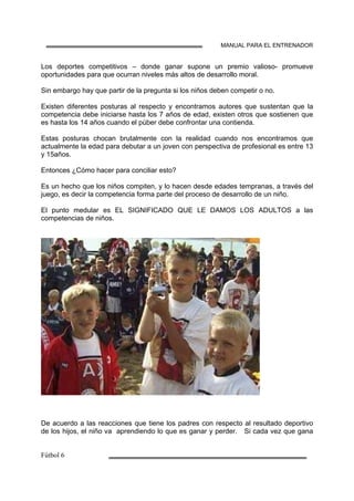 MANUAL PARA EL ENTRENADOR
Los deportes competitivos – donde ganar supone un premio valioso- promueve
oportunidades para que ocurran niveles más altos de desarrollo moral.
Sin embargo hay que partir de la pregunta si los niños deben competir o no.
Existen diferentes posturas al respecto y encontramos autores que sustentan que la
competencia debe iniciarse hasta los 7 años de edad, existen otros que sostienen que
es hasta los 14 años cuando el púber debe confrontar una contienda.
Estas posturas chocan brutalmente con la realidad cuando nos encontramos que
actualmente la edad para debutar a un joven con perspectiva de profesional es entre 13
y 15años.
Entonces ¿Cómo hacer para conciliar esto?
Es un hecho que los niños compiten, y lo hacen desde edades tempranas, a través del
juego, es decir la competencia forma parte del proceso de desarrollo de un niño.
El punto medular es EL SIGNIFICADO QUE LE DAMOS LOS ADULTOS a las
competencias de niños.
De acuerdo a las reacciones que tiene los padres con respecto al resultado deportivo
de los hijos, el niño va aprendiendo lo que es ganar y perder. Si cada vez que gana
 