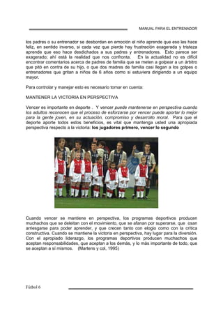 MANUAL PARA EL ENTRENADOR
los padres o su entrenador se desbordan en emoción el niño aprende que eso les hace
feliz, en sentido inverso, si cada vez que pierde hay frustración exagerada y tristeza
aprende que eso hace desdichados a sus padres y entrenadores. Esto parece ser
exagerado; ahí está la realidad que nos confronta. En la actualidad no es difícil
encontrar comentarios acerca de padres de familia que se meten a golpear a un árbitro
que pitó en contra de su hijo, o que dos madres de familia casi llegan a los golpes o
entrenadores que gritan a niños de 6 años como si estuviera dirigiendo a un equipo
mayor.
Para controlar y manejar esto es necesario tomar en cuenta:
MANTENER LA VICTORIA EN PERSPECTIVA
Vencer es importante en deporte . Y vencer puede mantenerse en perspectiva cuando
los adultos reconocen que el proceso de esforzarse por vencer puede aportar lo mejor
para la gente joven, en su actuación, compromiso y desarrollo moral. Para que el
deporte aporte todos estos beneficios, es vital que mantenga usted una apropiada
perspectiva respecto a la victoria: los jugadores primero, vencer lo segundo
Cuando vencer se mantiene en perspectiva, los programas deportivos producen
muchachos que se deleitan con el movimiento, que se afanan por superarse, que osan
arriesgarse para poder aprender, y que crecen tanto con elogio como con la crítica
constructiva. Cuando se mantiene la victoria en perspectiva, hay lugar para la diversión.
Con el apropiado liderazgo, los programas deportivos producen muchachos que
aceptan responsabilidades, que aceptan a los demás, y lo más importante de todo, que
se aceptan a sí mismos. (Martens y col, 1995)
 