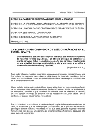 MANUAL PARA EL ENTRENADOR
DERECHO A PARTICIPAR EN MEDIOAMBIENTE SANOS Y SEGUROS
DERECHO A LA APROPIADA PREPARACIÓN PARA PARTICIPAR EN EL DEPORTE
DERECHO A UNA IGUALDAD DE OPORTUNIDADES PARA PERSEGUIR EN ÉXITO
DERECHO A SER TRATADO CON DIGNIDAD
DERECHO DE DISFRUTAR PRACTICANDO EL DEPORTE
Martens y col, 1995)
3.4 ELEMENTOS PSICOPEDAGÓGICOS BÁSICOS PRÁCTICOS EN EL
FÚTBOL INFANTIL
El entrenamiento del niño constituye el comienzo del desarrollo deportivo
de nuestros jóvenes deportistas. El objetivo principal es estabilizar el
interés por jugar fútbol y en relación con ello, por participar regularmente
en una actividad deportiva, motivándoles a ello y acercando a los niños a
entrenamientos sistemáticos y regulares.
(Jurgen Braue et al ))
Para poder ofrecer a nuestros entrenados un adecuado proceso es necesario hacer una
fina revisión de conceptos metodológicos, didácticos y del desarrollo psicológico de los
niños. A continuación se ponen a consideración una serie de conceptos fundamentales
en el entrenamiento infantil.
Quien trabaja, en los sectores infantiles y juvenil, debe tener un conocimiento profundo
de las diferentes fases de desarrollo motor, intelectual, afectivo, social, de aprendizaje y
de motivación. Entender lo que sucede en las diversas fases del desarrollo al técnico,
el saber aplicar su trabajo en sintonía con las necesidades del joven atleta. De lo
contrario, se pueden causar daños irreversibles.
Ese conocimiento lo adquirimos a través de la psicología de las edades evolutivas, es
decir, el entrenador que se preocupe por conocer como es el proceso de desarrollo
psicológico del ser humano, y las fases por las que pasa, poseerá mayores y mejores
herramientas para diseñar un programa de entrenamiento perfectamente adecuado a la
edad que está entrenando.
 