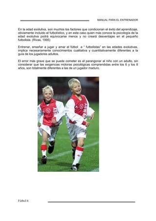 MANUAL PARA EL ENTRENADOR
En la edad evolutiva, son muchos los factores que condicionan el éxito del aprendizaje,
obviamente incluido el futbolístico, y en este caso quien más conoce la psicología de la
edad evolutiva podrá equivocarse menos y no creará desventajas en el pequeño
futbolista. (Rivas, 1995)
Entrenar, enseñar a jugar y amar el fútbol a “ futbolistas” en las edades evolutivas,
implica necesariamente conocimientos cualitativa y cuantitativamente diferentes a la
guía de los jugadores adultos.
El error más grave que se puede cometer es el parangonar al niño con un adulto, sin
considerar que las exigencias motoras psicológicas comprendidas entre los 6 y los 8
años, son totalmente diferentes a las de un jugador maduro.
 