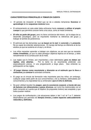 MANUAL PARA EL ENTRENADOR
CARACTERÍSTICAS PRINCIPALES A TOMAR EN CUENTA
• El periodo de iniciación al fútbol que se da a edades tempranas favorece el
aprendizaje de los esquemas motores base.
• El entrenamiento en esta edad debe enfocarse hacia conocer y utilizar el propio
cuerpo lo que permitirá conocer tanto a los otros, como al medio ambiente.
• El niño es parte del grupo, pero no tiene conciencia del mismo por la etapa de su
desarrollo psicológico, pero es importante mantener la referencia del grupo y
trabajar el sentido de pertenencia.
• El estímulo por las demandas que se basan en lo real, lo concreto y lo presente,
No es capaz de entender abstracciones. El manejo del tiempo es diferente al de los
adultos ya que se sustenta en el aquí y el ahora.
• Los niños necesitan aprender a trabajar con objetivos, es por eso que se necesita
metas inmediatas, ya que no sabe perseguir objetivos lejanos en el tiempo, y debe
retroalimentar en la consecución de la meta.
• Las reglas que lo limitan, son importantes y bien delimitados pero no deben ser
rígidas, sino abiertas. Por lo tanto no se recomienda pretender una
especialización precoz, ni una programación a largo plazo. Que entienda su
participación en las reglas.
• El juego intenso como movimiento y diversión es el estímulo que lo lleva a
conocerse y a conocer la actividad constante.
• El juego es el vínculo de formación más importante para los niños; sin embargo,
cualquier juego debe partir de sus conocimientos y de su fantasía, estimulados por
conocimientos y la originalidad de su entrenador.(que el niño lo disfrute).
• De gran utilidad resultan los juegos para la conciencia corporal, a través del uso
de balones con dimensiones y pesos diversos, así como los tradicionales con el
balón tomando en cuenta que el objetivo (la propuesta motora) sea aceptada y que
todos puedan realizar.
• Los juegos de confrontación y de situaciones deben ir del 1 vs1 al 7 vs 7, deberán
desarrollarse por períodos de tiempos breves y sobre espacios adecuadamente
reducidos y definidos.
 