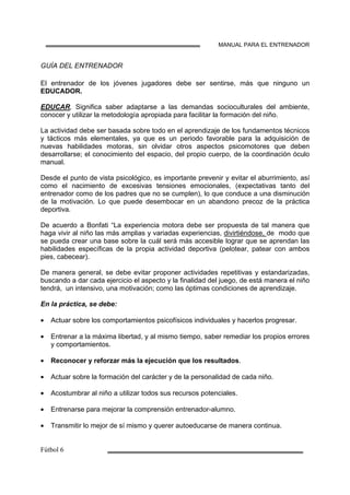 MANUAL PARA EL ENTRENADOR
GUÍA DEL ENTRENADOR
El entrenador de los jóvenes jugadores debe ser sentirse, más que ninguno un
EDUCADOR.
EDUCAR, Significa saber adaptarse a las demandas socioculturales del ambiente,
conocer y utilizar la metodología apropiada para facilitar la formación del niño.
La actividad debe ser basada sobre todo en el aprendizaje de los fundamentos técnicos
y tácticos más elementales, ya que es un periodo favorable para la adquisición de
nuevas habilidades motoras, sin olvidar otros aspectos psicomotores que deben
desarrollarse; el conocimiento del espacio, del propio cuerpo, de la coordinación óculo
manual.
Desde el punto de vista psicológico, es importante prevenir y evitar el aburrimiento, así
como el nacimiento de excesivas tensiones emocionales, (expectativas tanto del
entrenador como de los padres que no se cumplen), lo que conduce a una disminución
de la motivación. Lo que puede desembocar en un abandono precoz de la práctica
deportiva.
De acuerdo a Bonfati “La experiencia motora debe ser propuesta de tal manera que
haga vivir al niño las más amplias y variadas experiencias, divirtiéndose, de modo que
se pueda crear una base sobre la cuál será más accesible lograr que se aprendan las
habilidades específicas de la propia actividad deportiva (pelotear, patear con ambos
pies, cabecear).
De manera general, se debe evitar proponer actividades repetitivas y estandarizadas,
buscando a dar cada ejercicio el aspecto y la finalidad del juego, de está manera el niño
tendrá, un intensivo, una motivación; como las óptimas condiciones de aprendizaje.
En la práctica, se debe:
• Actuar sobre los comportamientos psicofísicos individuales y hacerlos progresar.
• Entrenar a la máxima libertad, y al mismo tiempo, saber remediar los propios errores
y comportamientos.
• Reconocer y reforzar más la ejecución que los resultados.
• Actuar sobre la formación del carácter y de la personalidad de cada niño.
• Acostumbrar al niño a utilizar todos sus recursos potenciales.
• Entrenarse para mejorar la comprensión entrenador-alumno.
• Transmitir lo mejor de sí mismo y querer autoeducarse de manera continua.
 